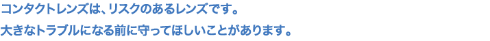 コンタクトレンズは、リスクのあるレンズです。大きなトラブルになる前に守ってほしいことがあります。